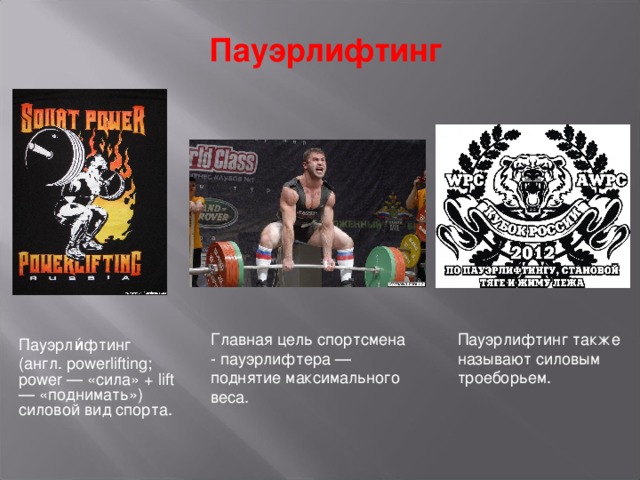 Пауэрлифтинг Главная цель спортсмена - пауэрлифтера — поднятие максимального веса. Пауэрлифтинг также называют силовым троеборьем. Пауэрли́фтинг (англ. powerlifting; power — «сила» + lift — «поднимать») силовой вид спорта. 