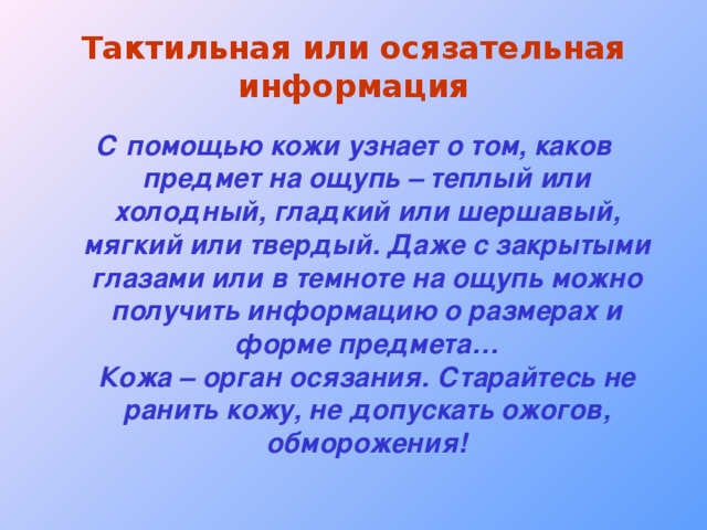 Тактильная или осязательная информация С помощью кожи узнает о том, каков предмет на ощупь – теплый или холодный, гладкий или шершавый, мягкий или твердый. Даже с закрытыми глазами или в темноте на ощупь можно получить информацию о размерах и форме предмета…  Кожа – орган осязания. Старайтесь не ранить кожу, не допускать ожогов, обморожения! 