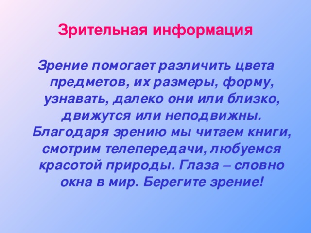Зрительная информация Зрение помогает различить цвета предметов, их размеры, форму, узнавать, далеко они или близко, движутся или неподвижны. Благодаря зрению мы читаем книги, смотрим телепередачи, любуемся красотой природы. Глаза – словно окна в мир. Берегите зрение! 