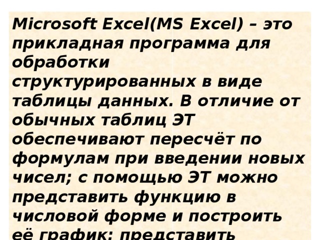 Microsoft Excel(MS Excel) – это прикладная программа для обработки структурированных в виде таблицы данных. В отличие от обычных таблиц ЭТ обеспечивают пересчёт по формулам при введении новых чисел; с помощью ЭТ можно представить функцию в числовой форме и построить её график; представить статистические данные в виде диаграммы.