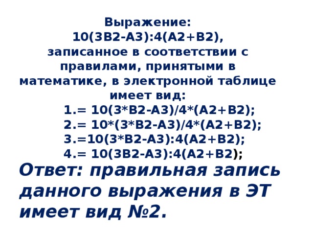 Выражение: 10(3В2-А3):4(А2+В2), записанное в соответствии с правилами, принятыми в математике, в электронной таблице имеет вид: = 10(3*В2-А3)/4*(А2+В2); = 10*(3*В2-А3)/4*(А2+В2); =10(3*В2-А3):4(А2+В2); = 10(3В2-А3):4(А2+В2 ); = 10(3*В2-А3)/4*(А2+В2); = 10*(3*В2-А3)/4*(А2+В2); =10(3*В2-А3):4(А2+В2); = 10(3В2-А3):4(А2+В2 ); = 10(3*В2-А3)/4*(А2+В2); = 10*(3*В2-А3)/4*(А2+В2); =10(3*В2-А3):4(А2+В2); = 10(3В2-А3):4(А2+В2 ); = 10(3*В2-А3)/4*(А2+В2); = 10*(3*В2-А3)/4*(А2+В2); =10(3*В2-А3):4(А2+В2); = 10(3В2-А3):4(А2+В2 ); Ответ: правильная запись данного выражения в ЭТ имеет вид №2.