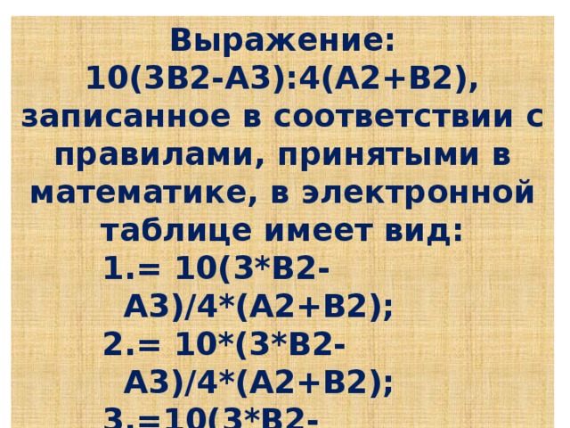 Выражение: 10(3В2-А3):4(А2+В2), записанное в соответствии с правилами, принятыми в математике, в электронной таблице имеет вид: = 10(3*В2-А3)/4*(А2+В2); = 10*(3*В2-А3)/4*(А2+В2); =10(3*В2-А3):4(А2+В2); = 10(3В2-А3):4(А2+В2 ). = 10(3*В2-А3)/4*(А2+В2); = 10*(3*В2-А3)/4*(А2+В2); =10(3*В2-А3):4(А2+В2); = 10(3В2-А3):4(А2+В2 ). = 10(3*В2-А3)/4*(А2+В2); = 10*(3*В2-А3)/4*(А2+В2); =10(3*В2-А3):4(А2+В2); = 10(3В2-А3):4(А2+В2 ). = 10(3*В2-А3)/4*(А2+В2); = 10*(3*В2-А3)/4*(А2+В2); =10(3*В2-А3):4(А2+В2); = 10(3В2-А3):4(А2+В2 ).
