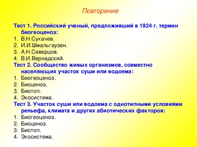 Повторение Тест 1. Российский ученый, предложивший в 1924 г. термин биогеоценоз: В.Н.Сукачев. И.И.Шмальгаузен. А.Н.Северцов. В.И.Вернадский. Тест 2. Сообщество живых организмов, совместно населяющих участок суши или водоема: Биогеоценоз. Биоценоз. Биотоп. Экосистема. Тест 3. Участок суши или водоема с однотипными условиями рельефа, климата и других абиотических факторов: Биогеоценоз. Биоценоз. Биотоп. Экосистема. 