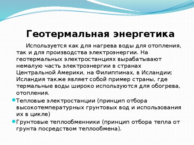   Геотермальная энергетика  Используется как для нагрева воды для отопления, так и для производства электроэнергии. На геотермальных электростанциях вырабатывают немалую часть электроэнергии в странах Центральной Америки, на Филиппинах, в Исландии; Исландия также являет собой пример страны, где термальные воды широко используются для обогрева, отопления. Тепловые электростанции (принцип отбора высокотемпературных грунтовых вод и использования их в цикле) Грунтовые теплообменники (принцип отбора тепла от грунта посредством теплообмена). 