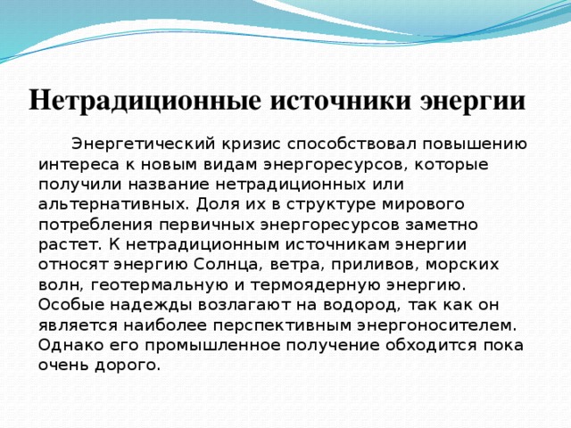Нетрадиционные источники энергии  Энергетический кризис способствовал повышению интереса к новым видам энергоресурсов, которые получили название нетрадиционных или альтернативных. Доля их в структуре мирового потребления первичных энергоресурсов заметно растет. К нетрадиционным источникам энергии относят энергию Солнца, ветра, приливов, морских волн, геотермальную и термоядерную энергию. Особые надежды возлагают на водород, так как он является наиболее перспективным энергоносителем. Однако его промышленное получение обходится пока очень дорого.    