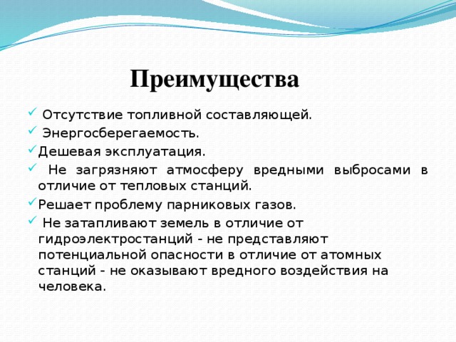  Преимущества  Отсутствие топливной составляющей.  Энергосберегаемость. Дешевая эксплуатация.  Не загрязняют атмосферу вредными выбросами в отличие от тепловых станций. Решает проблему парниковых газов.  Не затапливают земель в отличие от гидроэлектростанций - не представляют потенциальной опасности в отличие от атомных станций - не оказывают вредного воздействия на человека. 