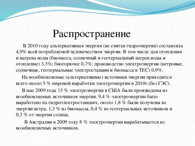  Распространение  В 2010 году альтернативная энергия (не считая гидроэнергии) составляла 4,9% всей потребляемой человечеством энергии. В том числе для отопления и нагрева воды (биомасса, солнечный и геотермальный нагрев воды и отопление) 3,3%; биогорючее 0,7%; производство электроэнергии (ветровые, солнечные, геотермальные электростанции и биомасса в ТЕС) 0,9%.  На возобновляемые (альтернативные) источники энергии приходится всего около 5 % мировой выработки электроэнергии в 2010г.(без ГЭС).  В мае 2009 года 13 % электроэнергии в США были произведены из возобновляемых источников энергии. 9,4 % электроэнергии было выработано на гидроэлектростанциях, около 1,8 % были получены из энергии ветра, 1,3 % из биомассы, 0,4 % из геотермальных источников и 0,3 % от энергии солнца.  В Австралии в 2009 году 8 % электроэнергии вырабатывается из возобновляемых источников. 