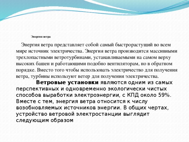        Энергия ветра  Энергия ветра представляет собой самый быстрорастущий во всем мире источник электричества. Энергия ветра производится массивными трехлопастными ветротурбинами, устанавливаемыми на самом верху высоких башен и работающими подобно вентиляторам, но в обратном порядке. Вместо того чтобы использовать электричество для получения ветра, турбины используют ветер для получения электричества. Ветровые установки являются одним из самых перспективных и одновременно экологически чистых способов выработки электроэнергии, с КПД около 59%. Вместе с тем, энергия ветра относится к числу возобновляемых источников энергии. В общих чертах, устройство ветровой электростанции выглядит следующим образом 