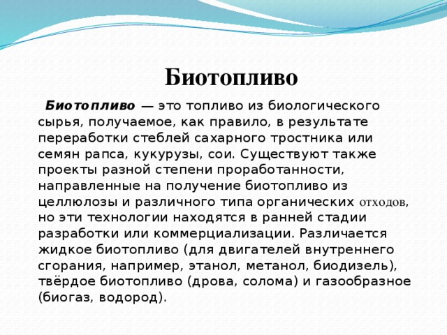  Биотопливо  Биотопливо — это топливо из биологического сырья, получаемое, как правило, в результате переработки стеблей сахарного тростника или семян рапса, кукурузы, сои. Существуют также проекты разной степени проработанности, направленные на получение биотопливо из целлюлозы и различного типа органических отходов , но эти технологии находятся в ранней стадии разработки или коммерциализации. Различается жидкое биотопливо (для двигателей внутреннего сгорания, например, этанол, метанол, биодизель), твёрдое биотопливо (дрова, солома) и газообразное (биогаз, водород). 