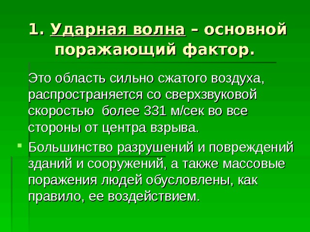  1. Ударная волна – основной поражающий фактор.   Это область сильно сжатого воздуха, распространяется со сверхзвуковой скоростью более 331 м/сек во все стороны от центра взрыва. Большинство разрушений и повреждений зданий и сооружений, а также массовые поражения людей обусловлены, как правило, ее воздействием. 