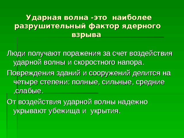  Ударная волна -это наиболее разрушительный фактор ядерного взрыва Люди получают поражения за счет воздействия ударной волны и скоростного напора. Повреждения зданий и сооружений делится на четыре степени: полные, сильные, средние ,слабые. От воздействия ударной волны надежно укрывают убежища и укрытия. 