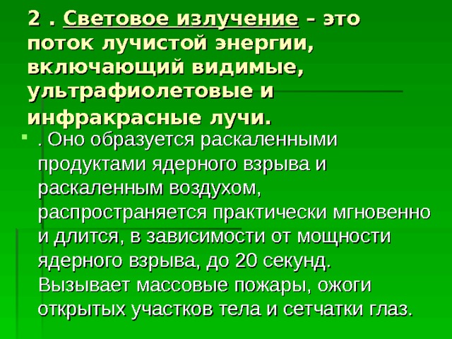 2 . Световое излучение – это поток лучистой энергии, включающий видимые, ультрафиолетовые и инфракрасные лучи.  . Оно образуется раскаленными продуктами ядерного взрыва и раскаленным воздухом, распространяется практически мгновенно и длится, в зависимости от мощности ядерного взрыва, до 20 секунд. Вызывает массовые пожары, ожоги открытых участков тела и сетчатки глаз. 