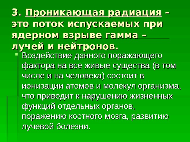3. Проникающая радиация – это поток испускаемых при ядерном взрыве гамма – лучей и нейтронов.  Воздействие данного поражающего фактора на все живые существа (в том числе и на человека) состоит в ионизации атомов и молекул организма, что приводит к нарушению жизненных функций отдельных органов, поражению костного мозга, развитию лучевой болезни. 