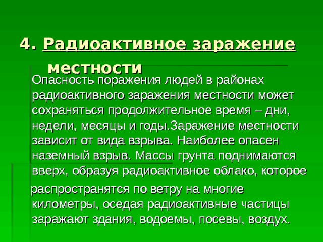  4. Радиоактивное заражение  местности  Опасность поражения людей в районах радиоактивного заражения местности может сохраняться продолжительное время – дни, недели, месяцы и годы.Заражение местности зависит от вида взрыва. Наиболее опасен наземный взрыв. Массы грунта поднимаются вверх, образуя радиоактивное облако, которое  распространятся по ветру на многие километры, оседая радиоактивные частицы заражают здания, водоемы, посевы, воздух. 