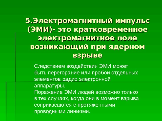 5.Электромагнитный импульс (ЭМИ)- это кратковременное электромагнитное поле возникающий при ядерном взрыве Следствием воздействия ЭМИ может быть перегорание или пробои отдельных элементов радио электронной аппаратуры. Поражение ЭМИ людей возможно только в тех случаях, когда они в момент взрыва соприкасаются с протяженными проводными линиями. 