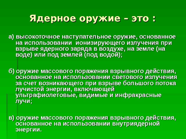 Ядерное оружие – это  :  а) высокоточное наступательное оружие, основанное на использовании ионизирующего излучения при взрыве ядерного заряда в воздухе, на земле (на воде) или под землей (под водой);  б) оружие массового поражения взрывного действия, основанное на использовании светового излучения за счет возникающего при взрыве большого потока лучистой энергии, включающей ультрафиолетовые, видимые и инфракрасные лучи;  в) оружие массового поражения взрывного действия, основанное на использовании внутриядерной энергии.  