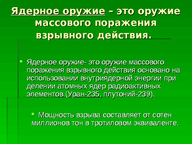 Ядерное оружие – это оружие массового поражения взрывного действия.  Ядерное оружие- это оружие массового поражения взрывного действия основано на использовании внутриядерной энергии при делении атомных ядер радиоактивных элементов (Уран-235, плутоний-239).  Мощность взрыва составляет от сотен миллионов тон в тротиловом эквиваленте. 