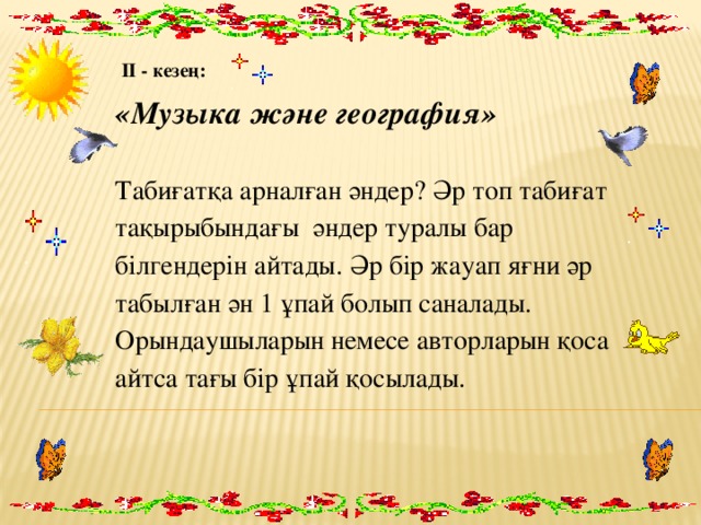 ІІ - кезең: «Музыка және география» Табиғатқа арналған әндер? Әр топ табиғат тақырыбындағы әндер туралы бар білгендерін айтады. Әр бір жауап яғни әр табылған ән 1 ұпай болып саналады. Орындаушыларын немесе авторларын қоса айтса тағы бір ұпай қосылады. 