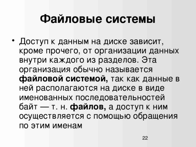 Файловые системы Доступ к данным на диске зависит, кроме прочего, от организации данных внутри каждого из разделов. Эта организация обычно называется файловой системой, так как данные в ней располагаются на диске в виде именованных последовательностей байт — т. н. файлов, а доступ к ним осуществляется с помощью обращения по этим именам  1  