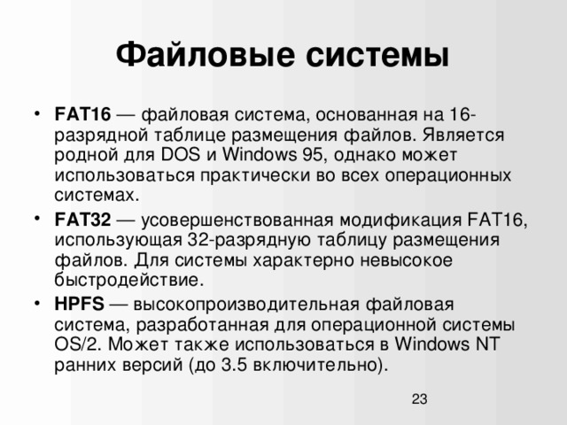 Файловые системы FAT16 — файловая система, основанная на 16-разрядной таблице размещения файлов. Является родной для DOS и Windows 95, однако может использоваться практически во всех операционных системах. FAT32 — усовершенствованная модификация FAT16, использующая 32-разрядную таблицу размещения файлов. Для системы характерно невысокое быстродействие. HPFS — высокопроизводительная файловая система, разработанная для операционной системы OS/2. Может также использоваться в Windows NT ранних версий (до 3.5 включительно).  1  