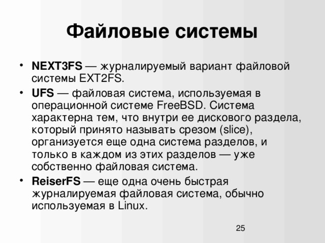 Файловые системы NEXT3FS — журналируемый вариант файловой системы EXT2FS. UFS — файловая система, используемая в операционной системе FreeBSD. Система характерна тем, что внутри ее дискового раздела, который принято называть срезом (slice), организуется еще одна система разделов, и только в каждом из этих разделов — уже собственно файловая система. ReiserFS — еще одна очень быстрая журналируемая файловая система, обычно используемая в Linux.  1  
