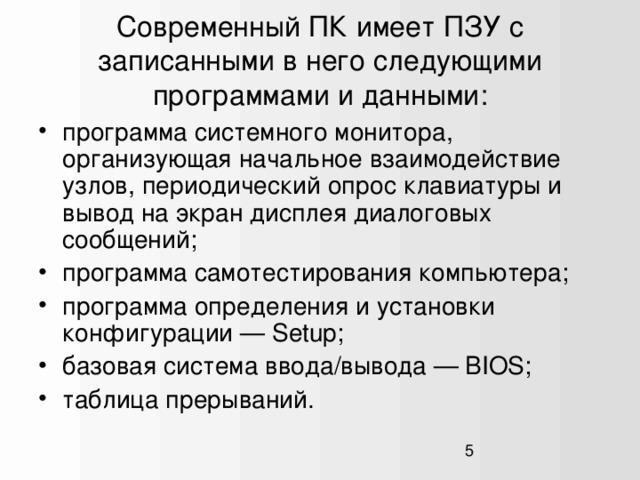 Современный ПК имеет ПЗУ с записанными в него следующими программами и данными: программа системного монитора, организующая начальное взаимодействие узлов, периодический опрос клавиатуры и вывод на экран дисплея диалоговых сообщений; программа самотестирования компьютера; программа определения и установки конфигурации — Setup; базовая система ввода/вывода — BIOS; таблица прерываний.  1  