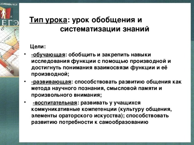 Тип урока : урок обобщения и систематизации знаний  Цели: -обучающая : обобщить и закрепить навыки исследования функции с помощью производной и достигнуть понимания взаимосвязи функции и её производной; -развивающая : способствовать развитию общения как метода научного познания, смысловой памяти и произвольного внимания;  -воспитательная : развивать у учащихся коммуникативные компетенции (культуру общения, элементы ораторского искусства); способствовать развитию потребности к самообразованию 