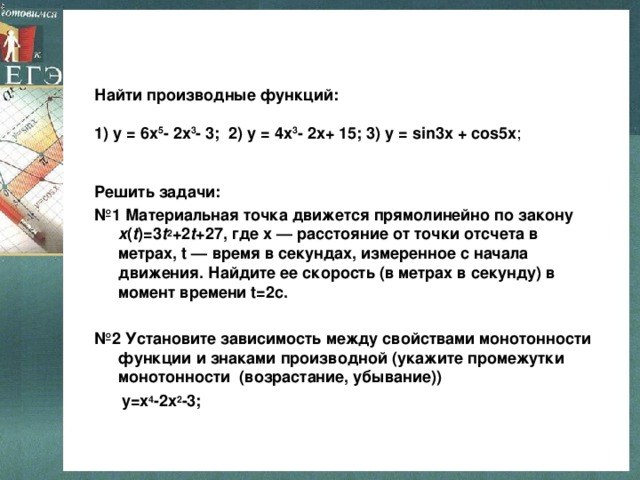    Найти производные функций:   1) у = 6x 5 - 2x 3 - 3; 2) у = 4x 3 - 2x+ 15; 3) у = sin 3 x + cos5 х ;        Решить задачи: № 1 Материальная точка движется прямолинейно по закону x ( t )=3 t 2 +2 t +27, где x — расстояние от точки отсчета в метрах, t — время в секундах, измеренное с начала движения. Найдите ее скорость (в метрах в секунду) в момент времени t=2c.   Решить задачи: № 1 Материальная точка движется прямолинейно по закону x ( t )=3 t 2 +2 t +27, где x — расстояние от точки отсчета в метрах, t — время в секундах, измеренное с начала движения. Найдите ее скорость (в метрах в секунду) в момент времени t=2c.  № 2 Установите зависимость между свойствами монотонности функции и знаками производной (укажите промежутки монотонности (возрастание, убывание))  y=x 4 -2x 2 -3; 