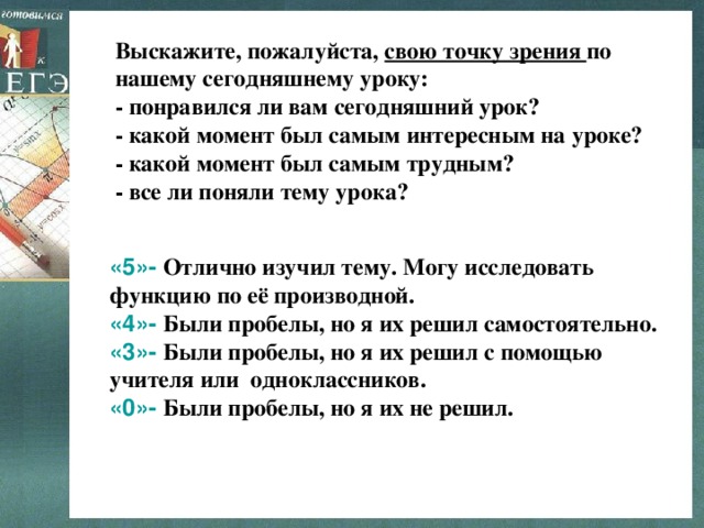 Выскажите, пожалуйста, свою точку зрения по нашему сегодняшнему уроку:  - понравился ли вам сегодняшний урок? - какой момент был самым интересным на уроке? - какой момент был самым трудным? - все ли поняли тему урока? «5»- Отлично изучил тему. Могу исследовать функцию по её производной. «4»- Были пробелы, но я их решил самостоятельно. «3»- Были пробелы, но я их решил с помощью учителя или одноклассников. «0»- Были пробелы, но я их не решил.  