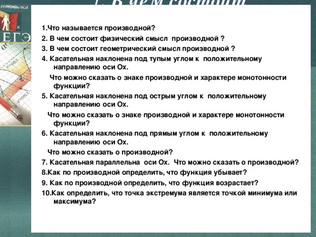 1 .  В чем состоит геометричекий смысл  произодной ?  1.Что называется производной? 2. В чем состоит физический смысл производной ? 3. В чем состоит геометрический смысл производной ? 4. Касательная наклонена под тупым углом к положительному направлению оси Ох.  Что можно сказать о знаке производной и характере монотонности функции? 5. Касательная наклонена под острым углом к положительному направлению оси Ох.  Что можно сказать о знаке производной и характере монотонности функции? 6. Касательная наклонена под прямым углом к положительному направлению оси Ох.  Что можно сказать о производной? 7. Касательная параллельна оси Ох. Что можно сказать о производной? 8.Как по производной определить, что функция убывает? 9. Как по производной определить, что функция возрастает? 10.Как определить, что точка экстремума является точкой минимума или максимума?  