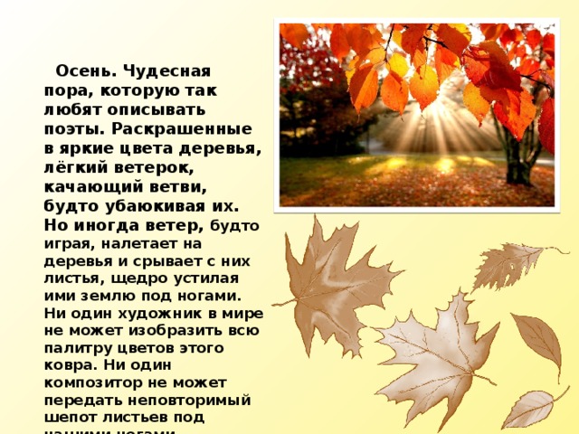  Осень. Чудесная пора, которую так любят описывать поэты. Раскрашенные в яркие цвета деревья, лёгкий ветерок, качающий ветви, будто убаюкивая их. Но иногда ветер, будто играя, налетает на деревья и срывает с них листья, щедро устилая ими землю под ногами. Ни один художник в мире не может изобразить всю палитру цветов этого ковра. Ни один композитор не может передать неповторимый шепот листьев под нашими ногами. 