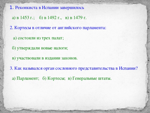 .  1. Реконкиста в Испании завершилось  а) в 1453 г.; б) в 1492 г., в) в 1479 г.  2. Кортесы в отличие от английского парламента:  а) состояли из трех палат;  б) утверждали новые налоги;  в) участвовали в издании законов.   3. Как назывался орган сословного представительства в Испании?  а) Парламент; б) Кортесы; в) Генеральные штаты.