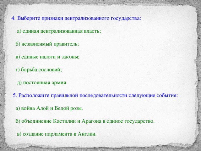 4. Выберите признаки централизованного государства:  а) единая централизованная власть;  б) независимый правитель;  в) единые налоги и законы;  г) борьба сословий;  д) постоянная армия   5. Расположите правильной последовательности следующие события:  а) война Алой и Белой розы.  б) объединение Кастилии и Арагона в единое государство.  в) создание парламента в Англии.