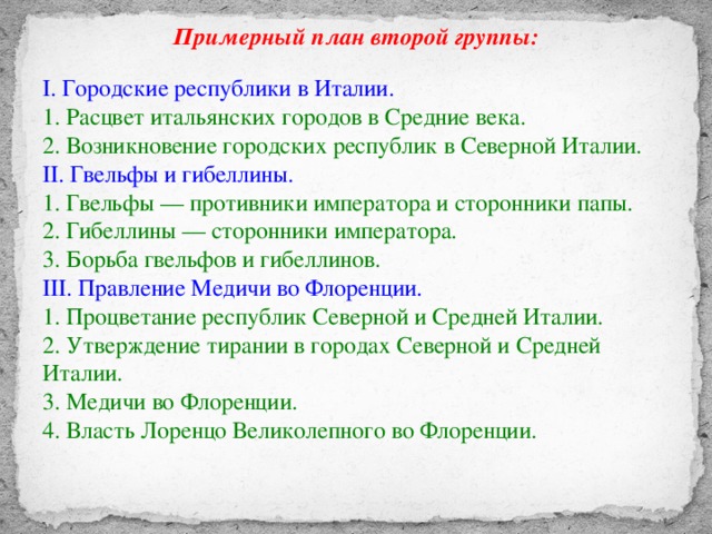 Примерный план второй группы:  I. Городские республики в Италии. 1. Расцвет итальянских городов в Средние века. 2. Возникновение городских республик в Северной Италии. II. Гвельфы и гибеллины. 1. Гвельфы — противники императора и сторонники папы. 2. Гибеллины — сторонники императора. 3. Борьба гвельфов и гибеллинов. III. Правление Медичи во Флоренции. 1. Процветание республик Северной и Средней Италии. 2. Утверждение тирании в городах Северной и Средней Италии. 3. Медичи во Флоренции. 4. Власть Лоренцо Великолепного во Флоренции.