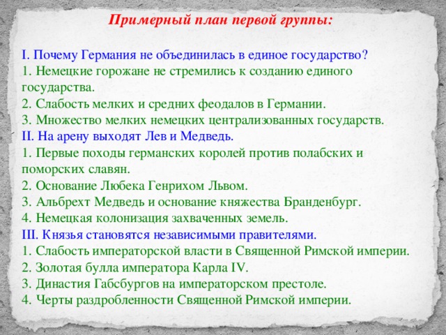 Примерный план первой группы:  I. Почему Германия не объединилась в единое государство? 1. Немецкие горожане не стремились к созданию единого государства. 2. Слабость мелких и средних феодалов в Германии. 3. Множество мелких немецких централизованных государств. II. На арену выходят Лев и Медведь. 1. Первые походы германских королей против полабских и поморских славян. 2. Основание Любека Генрихом Львом. 3. Альбрехт Медведь и основание княжества Бранденбург. 4. Немецкая колонизация захваченных земель. III. Князья становятся независимыми правителями. 1. Слабость императорской власти в Священной Римской империи. 2. Золотая булла императора Карла IV. 3. Династия Габсбургов на императорском престоле. 4. Черты раздробленности Священной Римской империи.