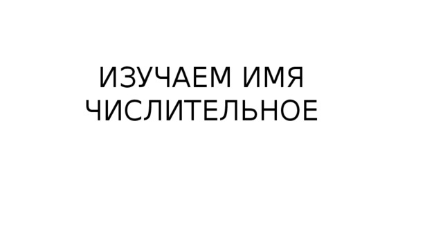 ИЗУЧАЕМ ИМЯ ЧИСЛИТЕЛЬНОЕ 