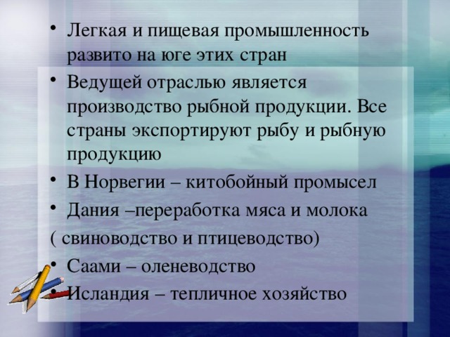 Легкая и пищевая промышленность развито на юге этих стран Ведущей отраслью является производство рыбной продукции. Все страны экспортируют рыбу и рыбную продукцию В Норвегии – китобойный промысел Дания –переработка мяса и молока ( свиноводство и птицеводство) Саами – оленеводство Исландия – тепличное хозяйство 
