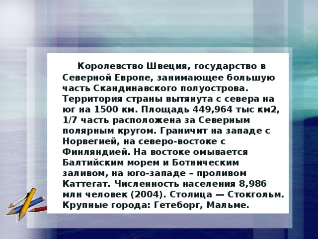  Королевство Швеция, государство в Северной Европе, занимающее большую часть Скандинавского полуострова. Территория страны вытянута с севера на юг на 1500 км. Площадь 449,964 тыс км2, 1/7 часть расположена за Северным полярным кругом. Граничит на западе с Норвегией, на северо-востоке с Финляндией. На востоке омывается Балтийским морем и Ботническим заливом, на юго-западе – проливом Каттегат. Численность населения 8,986 млн человек (2004). Столица — Стокгольм. Крупные города: Гетеборг, Мальме. 