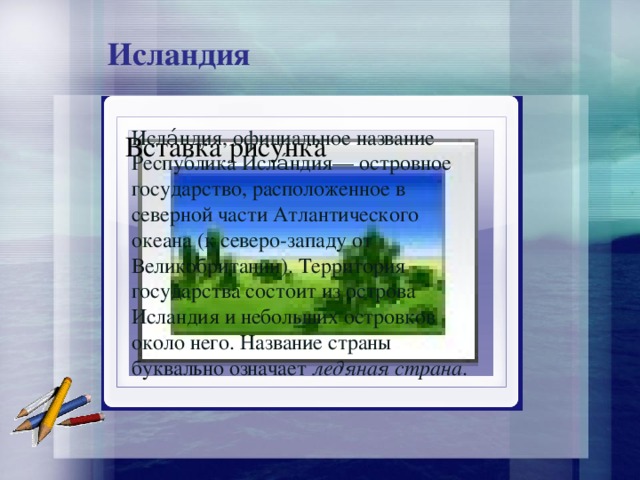 Исландия Исла́ндия, официальное название Республика Исла́ндия— островное государство, расположенное в северной части Атлантического океана (к северо-западу от Великобритании). Территория государства состоит из острова Исландия и небольших островков около него. Название страны буквально означает ледяная страна . Вставка рисунка 
