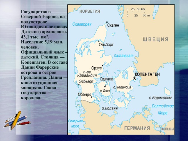 Государство в Северной Европе, на полуострове Ютландия и островах Датского архипелага. 43,1 тыс. км². Население 5,19 млн. человек. Официальный язык — датский. Столица — Копенгаген. В составе Дании Фарерские острова и остров Гренландия. Дания — конституционная монархия. Глава государства — королева. 