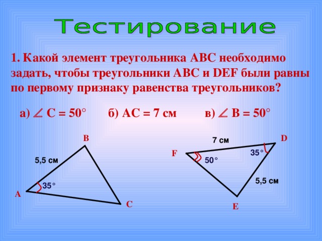 Какой элемент треугольника АВС необходимо задать, чтобы треугольники АВС и DEF были равны по первому признаку равенства треугольников? б) АС = 7 см а)   С = 50° в)   В = 50°  В D 7  см F 35° 5 , 5 см 50° 5 , 5 см 35° А С E 