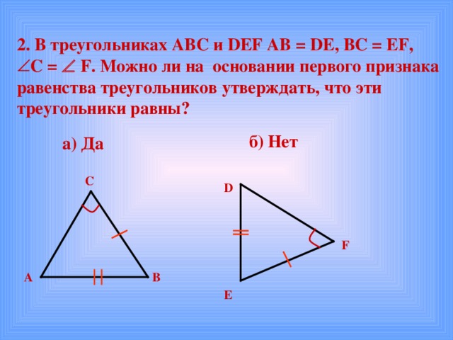 2. В треугольниках АВС и DEF AB = DE , BC = EF , C =   F . Можно ли на основании первого признака равенства треугольников утверждать, что эти треугольники равны?  б) Нет а) Да С D F В А E 
