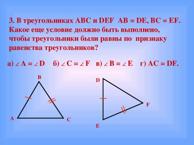 3. В треугольниках АВС и DEF  AB = DE , BC = EF . Какое еще условие должно быть выполнено, чтобы треугольники были равны по признаку равенства треугольников?  г) AC = DF.  в)    B =   E  б)   C =   F  а)    А =   D  В D F А С E 