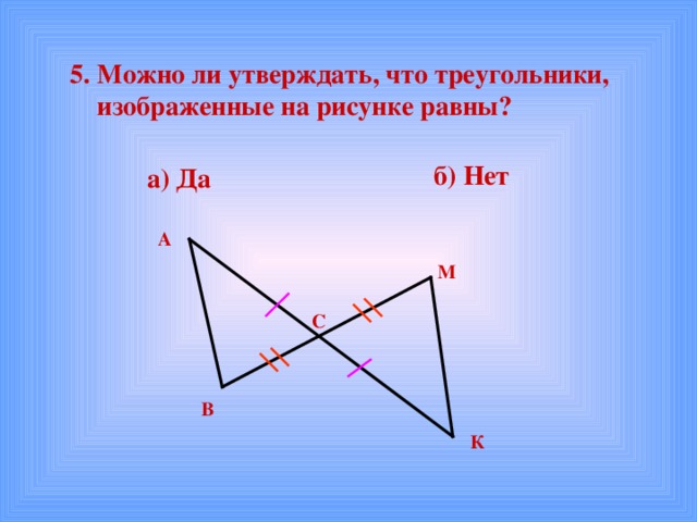  5. Можно ли утверждать, что треугольники,  изображенные на рисунке равны?  б) Нет а) Да А М С В К 