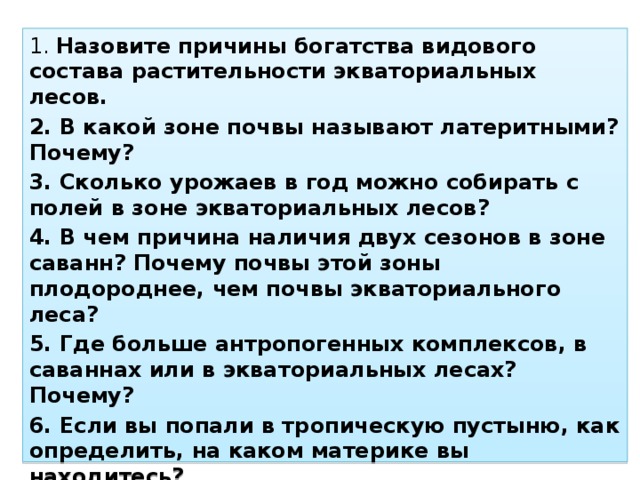 1. Назовите причины богатства видового состава растительности экваториальных лесов. 2. В какой зоне почвы называют латеритными? Почему? 3. Сколько урожаев в год можно собирать с полей в зоне экваториальных лесов? 4. В чем причина наличия двух сезонов в зоне саванн? Почему почвы этой зоны плодороднее, чем почвы экваториального леса? 5. Где больше антропогенных комплексов, в саваннах или в экваториальных лесах? Почему? 6. Если вы попали в тропическую пустыню, как определить, на каком материке вы находитесь? 7. На каких материках тропические полупустыни и пустыни занимают небольшую площадь? Почему?