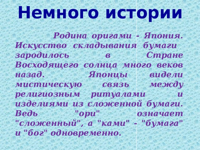 Немного истории     Родина оригами - Япония. Искусство складывания бумаги зародилось в Стране Восходящего солнца много веков назад. Японцы видели мистическую связь между религиозным ритуалами и изделиями из сложенной бумаги. Ведь 