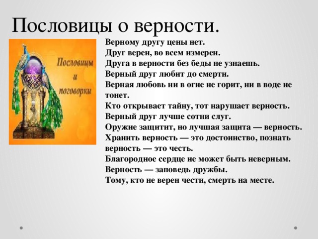 Пословицы о верности. Верному другу цены нет. Друг верен, во всем измерен. Друга в верности без беды не узнаешь. Верный друг любит до смерти. Верная любовь ни в огне не горит, ни в воде не тонет. Кто открывает тайну, тот нарушает верность. Верный друг лучше сотни слуг. Оружие защитит, но лучшая защита — верность. Хранить верность — это достоинство, познать верность — это честь. Благородное сердце не может быть неверным. Верность — заповедь дружбы. Тому, кто не верен чести, смерть на месте. 