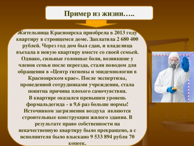 Пример из жизни….. Жительница Красноярска приобрела в 2013 году квартиру в строящемся доме. Заплатила 2 680 400 рублей. Через год дом был сдан, и владелица въехала в новую квартиру вместе со своей семьей. Однако, сильные головные боли, возникшие у членов семьи после переезда, стали поводом для обращения в «Центр гигиены и эпидемиологии в Красноярском крае». После экспертизы, проведенной сотрудниками учреждения, стала понятна причина плохого самочувствия. В квартире оказался превышен уровень формальдегида - в 9,6 раз больше нормы! Источником загрязнения воздуха  являются строительные конструкции жилого здания. В результате право собственности на некачественную квартиру было прекращено, а с исполнителя было взыскано 9 533 894 рубля 70 копеек. 