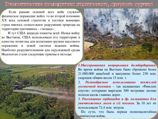   Если раньше основой всех войн служило физическое поражение войск то во второй половине ХХ века основой стратегии и тактики воюющих стран явилось сознательное разрушение природы на территории противника - «экоцид». И тут США впереди планеты всей. Начав войну во Вьетнаме, США использовало его территорию в качестве полигона для испытания оружия массового поражения и новой тактики ведения войны. Наиболее разрушительными для окружающей среды Индокитая стали следующие приемы и методы: Массированная непрерывная бомбардировка . Во время войны на Вьетнам было сброшено более 21.000.000 авиабомб и выпушено более 230 млн. снарядов общим весом 15 млн. т.  Разнообразное использование тяжелой гусеничной техники – так называемых «Римских плугов» которыми вырезали 300 метровые лесные полосы вдоль главных дорог. 3. Рассеивание гербицидов и др. химикатов для уничтожения лесов и с/х посевов . За 10 лет их использовали 72,4 млн. литров.  По сути, это была первая полномасштабная химическая война. 