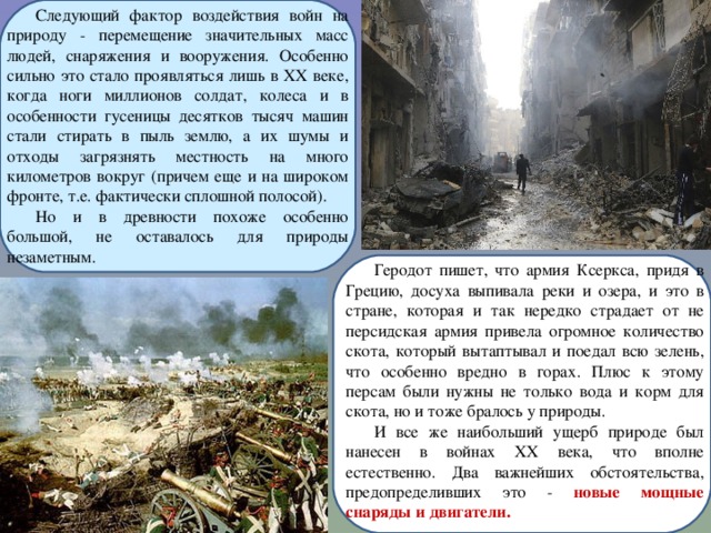Следующий фактор воздействия войн на природу - перемещение значительных масс людей, снаряжения и вооружения. Особенно сильно это стало проявляться лишь в XX веке, когда ноги миллионов солдат, колеса и в особенности гусеницы десятков тысяч машин стали стирать в пыль землю, а их шумы и отходы загрязнять местность на много километров вокруг (причем еще и на широком фронте, т.е. фактически сплошной полосой). Но и в древности похоже особенно большой, не оставалось для природы незаметным. Геродот пишет, что армия Ксеркса, придя в Грецию, досуха выпивала реки и озера, и это в стране, которая и так нередко страдает от не персидская армия привела огромное количество скота, который вытаптывал и поедал всю зелень, что особенно вредно в горах. Плюс к этому персам были нужны не только вода и корм для скота, но и тоже бралось у природы. И все же наибольший ущерб природе был нанесен в войнах XX века, что вполне естественно. Два важнейших обстоятельства, предопределивших это - новые мощные снаряды и двигатели. 